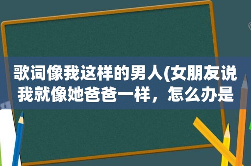 歌词像我这样的男人(女朋友说我就像她爸爸一样，怎么办是不是对不不是恋人那种喜欢了)