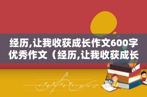 经历,让我收获成长作文600字优秀作文（经历,让我收获成长作文600字优秀结尾）