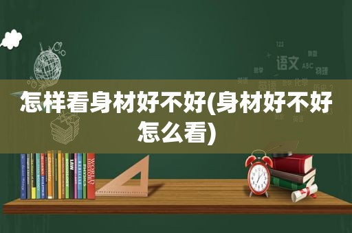 怎样看身材好不好(身材好不好怎么看)