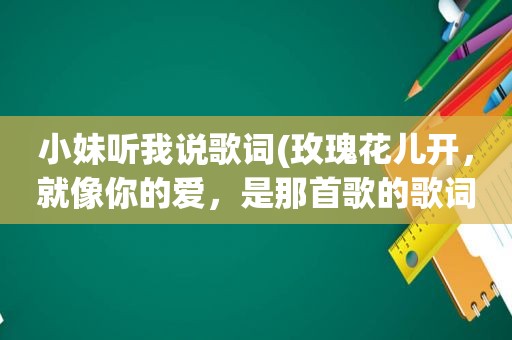 小妹听我说歌词(玫瑰花儿开，就像你的爱，是那首歌的歌词)