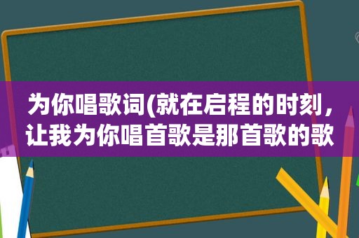 为你唱歌词(就在启程的时刻，让我为你唱首歌是那首歌的歌词)