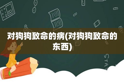 对狗狗致命的病(对狗狗致命的东西)