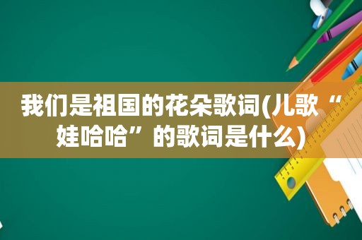 我们是祖国的花朵歌词(儿歌“娃哈哈”的歌词是什么)