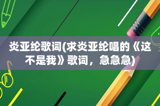 炎亚纶歌词(求炎亚纶唱的《这不是我》歌词，急急急)