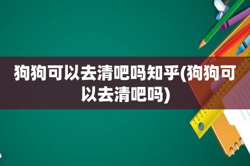 狗狗可以去清吧吗知乎(狗狗可以去清吧吗)