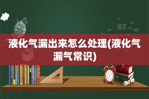 液化气漏出来怎么处理(液化气漏气常识)