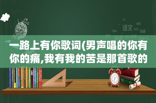 一路上有你歌词(男声唱的你有你的痛,我有我的苦是那首歌的歌词)