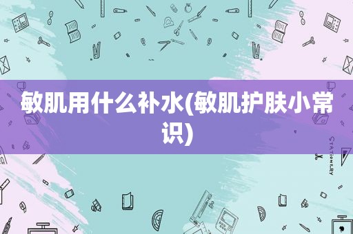 敏肌用什么补水(敏肌护肤小常识)