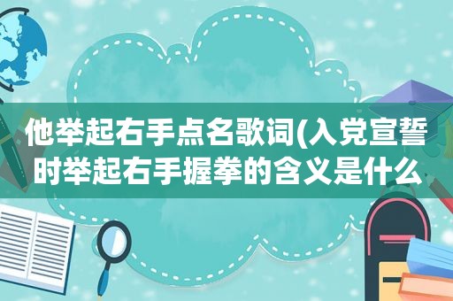 他举起右手点名歌词(入党宣誓时举起右手握拳的含义是什么)