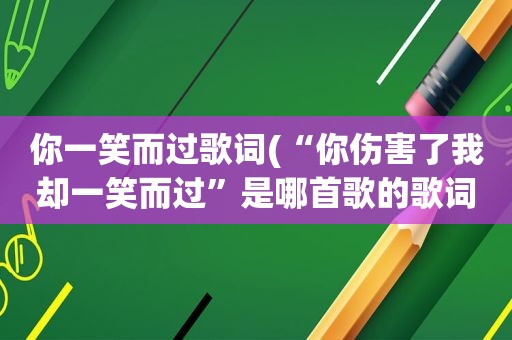 你一笑而过歌词(“你伤害了我却一笑而过”是哪首歌的歌词)