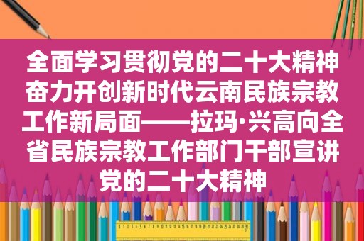 全面学习贯彻党的二十大精神奋力开创新时代云南民族宗教工作新局面——拉玛·兴高向全省民族宗教工作部门干部宣讲党的二十大精神