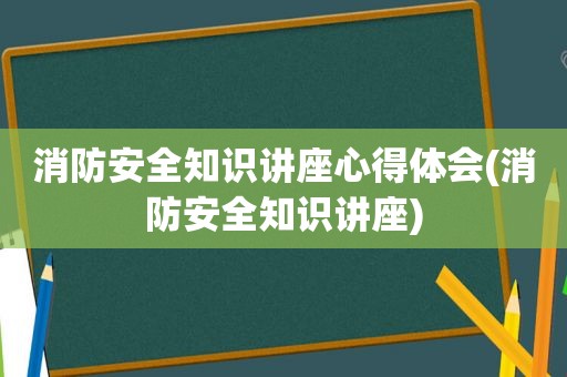 消防安全知识讲座心得体会(消防安全知识讲座)