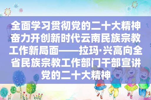 全面学习贯彻党的二十大精神奋力开创新时代云南民族宗教工作新局面——拉玛·兴高向全省民族宗教工作部门干部宣讲党的二十大精神