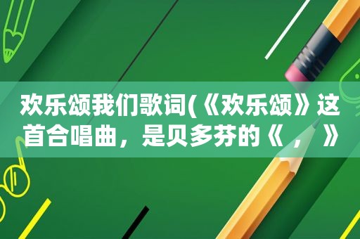 欢乐颂我们歌词(《欢乐颂》这首合唱曲，是贝多芬的《 ， 》第四乐章的主题)