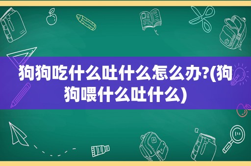 狗狗吃什么吐什么怎么办?(狗狗喂什么吐什么)