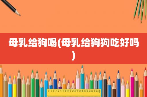 母乳给狗喝(母乳给狗狗吃好吗)