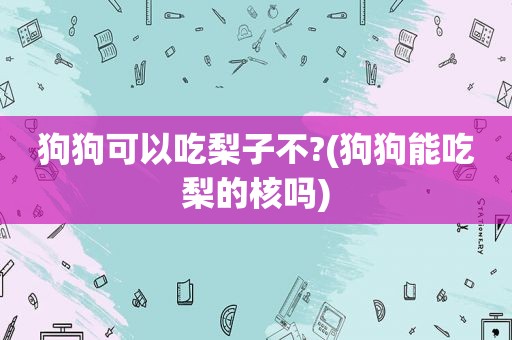 狗狗可以吃梨子不?(狗狗能吃梨的核吗)