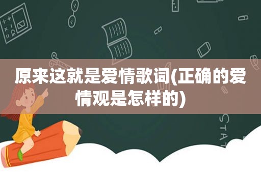 原来这就是爱情歌词(正确的爱情观是怎样的)