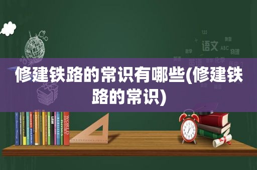 修建铁路的常识有哪些(修建铁路的常识)