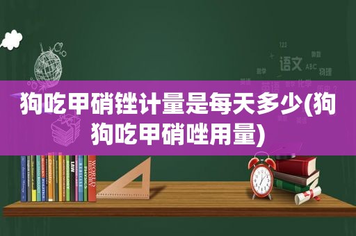 狗吃甲硝锉计量是每天多少(狗狗吃甲硝唑用量)