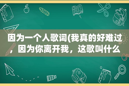 因为一个人歌词(我真的好难过，因为你离开我，这歌叫什么名字)