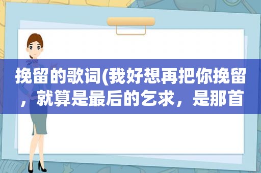 挽留的歌词(我好想再把你挽留，就算是最后的乞求，是那首歌的歌词好像是情歌)