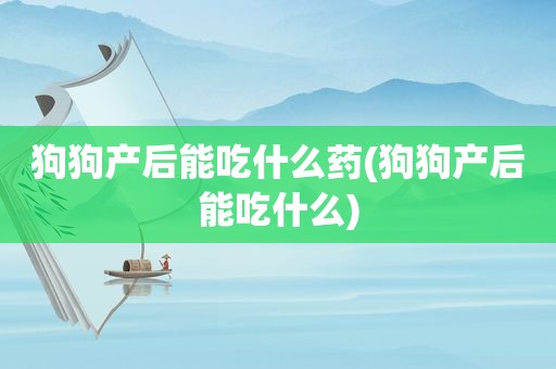 狗狗产后能吃什么药(狗狗产后能吃什么)