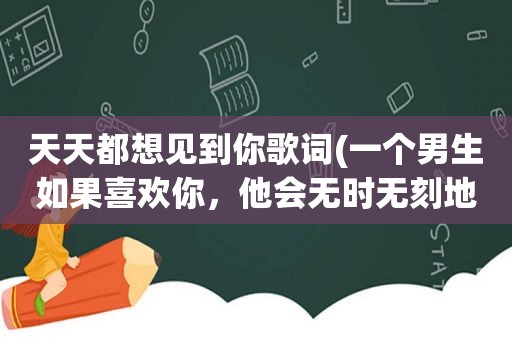 天天都想见到你歌词(一个男生如果喜欢你，他会无时无刻地跟你聊天还是一天聊不到一会)