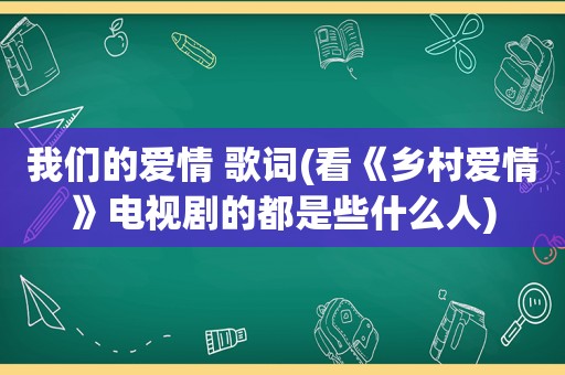 我们的爱情 歌词(看《乡村爱情》电视剧的都是些什么人)