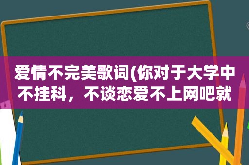 爱情不完美歌词(你对于大学中不挂科，不谈恋爱不上网吧就不完美有何见解)