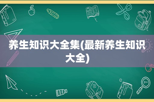 养生知识大全集(最新养生知识大全)