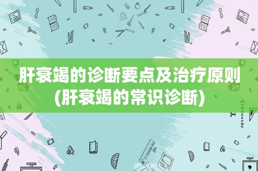 肝衰竭的诊断要点及治疗原则(肝衰竭的常识诊断)