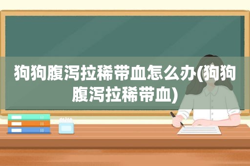 狗狗腹泻拉稀带血怎么办(狗狗腹泻拉稀带血)