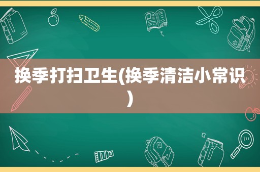 换季打扫卫生(换季清洁小常识)