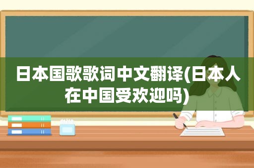 日本国歌歌词中文翻译(日本人在中国受欢迎吗)