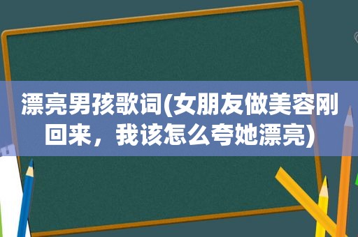 漂亮男孩歌词(女朋友做美容刚回来，我该怎么夸她漂亮)