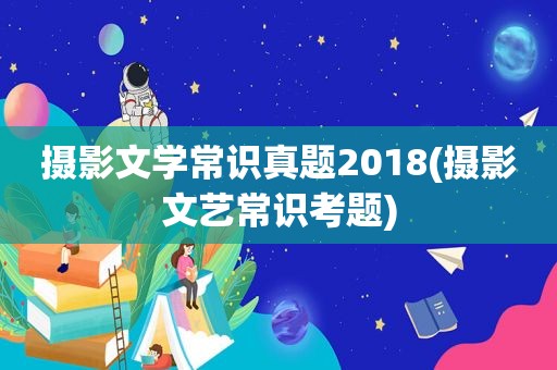 摄影文学常识真题2018(摄影文艺常识考题)