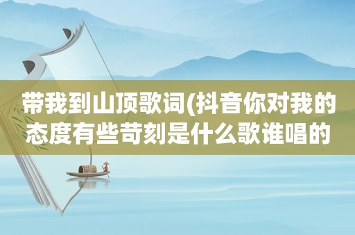 带我到山顶歌词(抖音你对我的态度有些苛刻是什么歌谁唱的完整歌词)