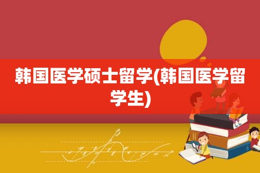 韩国医学硕士留学(韩国医学留学生)