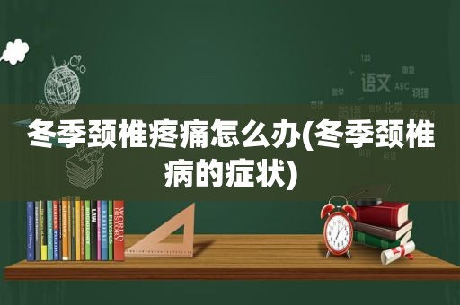 冬季颈椎疼痛怎么办(冬季颈椎病的症状)