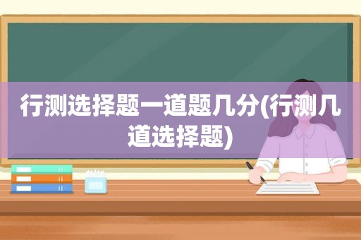 行测选择题一道题几分(行测几道选择题)