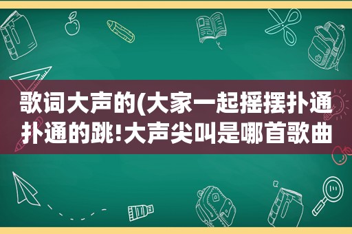 歌词大声的(大家一起摇摆扑通扑通的跳!大声尖叫是哪首歌曲里的歌词)