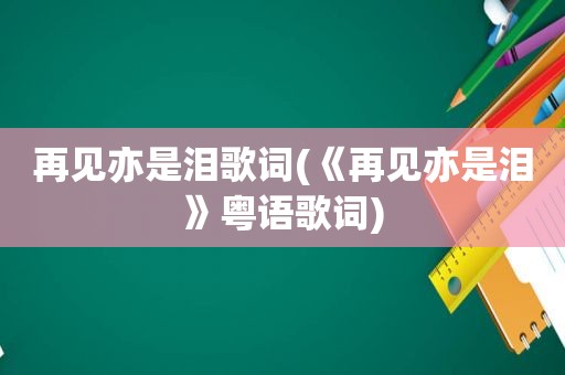 再见亦是泪歌词(《再见亦是泪》粤语歌词)