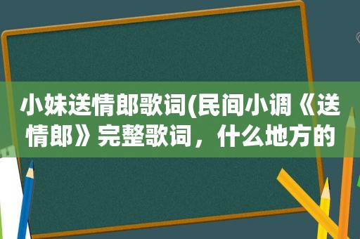 小妹送情郎歌词(民间小调《送情郎》完整歌词，什么地方的，郭德纲、岳云鹏、阎学晶以及二人转啥的不搭界的就不必麻烦了)