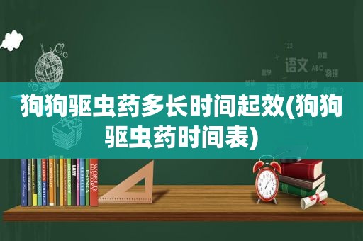 狗狗驱虫药多长时间起效(狗狗驱虫药时间表)