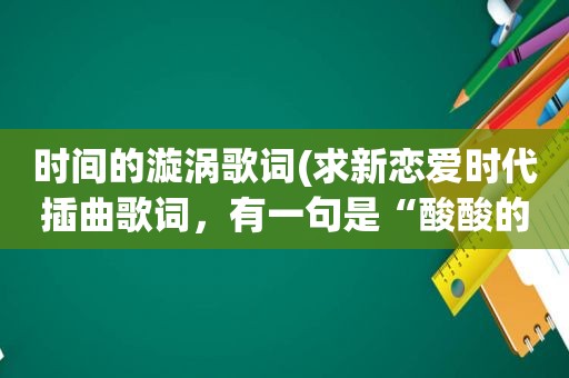 时间的漩涡歌词(求新恋爱时代插曲歌词，有一句是“酸酸的”)