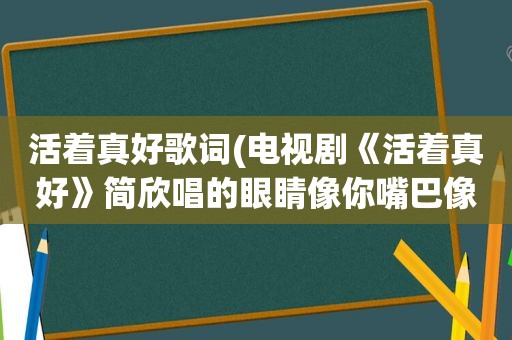 活着真好歌词(电视剧《活着真好》简欣唱的眼睛像你嘴巴像我……是谁唱的，歌名是什么)