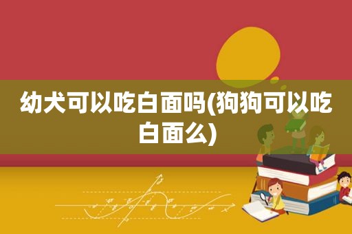 幼犬可以吃白面吗(狗狗可以吃白面么)