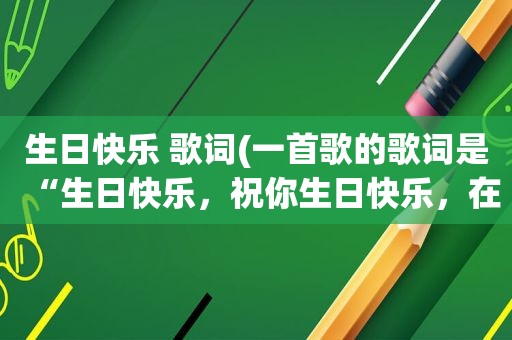 生日快乐 歌词(一首歌的歌词是“生日快乐，祝你生日快乐，在有生的日子里天天快乐)