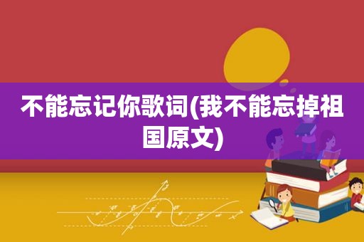 不能忘记你歌词(我不能忘掉祖国原文)